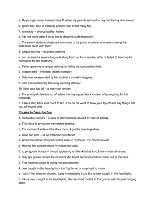 a. My younger sister threw a hissy fit when my parents refused to buy her the toy she wanted.
b. Ignore her. She is throwing another one of her hissy fits.
7. animosity – strong hostility, hatred
a. I do not know what I did to her to deserve such animosity!
b. The senior students displayed animosity to the junior students who were sharing the
basketball court with them.
8. tongue-lashing – to give a scolding
a. Jon received a severe tongue lashing from our form teacher after he failed to hand up his
homework for the third time.
b. Father gave me a tongue lashing for failing my composition test.
9. exasperated – infuriate, irritate intensely
a. Sally was exasperated by her mother’s constant nagging.
b. I am exasperated by her lousy working attitude!
10. blow your top off - to lose your temper
a. The principal blew his top off when the boy argued back instead of apologising for his
misdeeds.
b. Take a step back and count to ten. You do not want to blow your top off and say things that
you will regret later.
Phrases to Describe Fear
1. the heebie-jeebies – a state of nervousness caused by fear or anxiety.
a. This place is giving me the heebie-jeebies.
b. The moment I entered the store room, I got the heebie-jeebies.
2. blood run cold – to be extremely frightened
a. When the robber whipped out his knife to my throat, my blood ran cold.
b. Hearing her scream made my blood run cold
3. to get goose bumps – bumps appearing on the skin due to cold or emotional stress.
a. Sally got goose bumps the moment she heard someone call her name out in the dark.
b. That howling sound is giving me goosebumps!
4. deer caught in the headlights – too frightened or surprised to move.
a. “Larry!” the teacher shouted. Larry immediately froze like a deer caught in the headlights.
b. Like a deer caught in the headlights, Garren stood rooted to the ground with his jaw hanging
open.
 