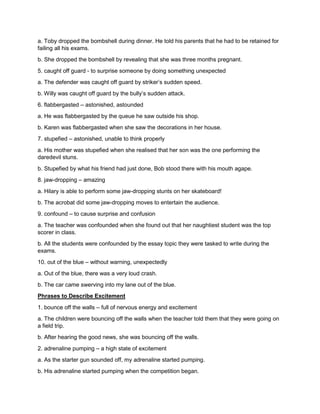 a. Toby dropped the bombshell during dinner. He told his parents that he had to be retained for
failing all his exams.
b. She dropped the bombshell by revealing that she was three months pregnant.
5. caught off guard - to surprise someone by doing something unexpected
a. The defender was caught off guard by striker’s sudden speed.
b. Willy was caught off guard by the bully’s sudden attack.
6. flabbergasted – astonished, astounded
a. He was flabbergasted by the queue he saw outside his shop.
b. Karen was flabbergasted when she saw the decorations in her house.
7. stupefied – astonished, unable to think properly
a. His mother was stupefied when she realised that her son was the one performing the
daredevil stuns.
b. Stupefied by what his friend had just done, Bob stood there with his mouth agape.
8. jaw-dropping – amazing
a. Hilary is able to perform some jaw-dropping stunts on her skateboard!
b. The acrobat did some jaw-dropping moves to entertain the audience.
9. confound – to cause surprise and confusion
a. The teacher was confounded when she found out that her naughtiest student was the top
scorer in class.
b. All the students were confounded by the essay topic they were tasked to write during the
exams.
10. out of the blue – without warning, unexpectedly
a. Out of the blue, there was a very loud crash.
b. The car came swerving into my lane out of the blue.
Phrases to Describe Excitement
1. bounce off the walls – full of nervous energy and excitement
a. The children were bouncing off the walls when the teacher told them that they were going on
a field trip.
b. After hearing the good news, she was bouncing off the walls.
2. adrenaline pumping – a high state of excitement
a. As the starter gun sounded off, my adrenaline started pumping.
b. His adrenaline started pumping when the competition began.
 