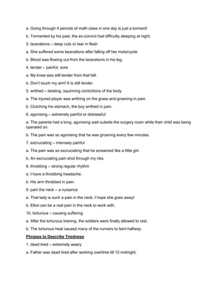 a. Going through 4 periods of math class in one day is just a torment!
b. Tormented by his past, the ex-convict had difficulty sleeping at night.
3. lacerations – deep cuts or tear in flesh
a. She suffered some lacerations after falling off her motorcycle.
b. Blood was flowing out from the lacerations in his leg.
4. tender – painful, sore
a. My knee was still tender from that fall.
b. Don’t touch my arm! It is still tender.
5. writhed – twisting, squirming contortions of the body
a. The injured player was writhing on the grass and groaning in pain.
b. Clutching his stomach, the boy writhed in pain.
6. agonising – extremely painful or distressful
a. The parents had a long, agonising wait outside the surgery room while their child was being
operated on.
b. The pain was so agonising that he was groaning every few minutes.
7. excruciating – intensely painful
a. The pain was so excruciating that he screamed like a little girl.
b. An excruciating pain shot through my ribs.
8. throbbing – strong regular rhythm
a. I have a throbbing headache.
b. His arm throbbed in pain.
9. pain the neck – a nuisance
a. That lady is such a pain in the neck. I hope she goes away!
b. Elliot can be a real pain in the neck to work with.
10. torturous – causing suffering
a. After the torturous training, the soldiers were finally allowed to rest.
b. The torturous heat caused many of the runners to faint halfway.
Phrases to Describe Tiredness
1. dead tired – extremely weary
a. Father was dead tired after working overtime till 12 midnight.
 