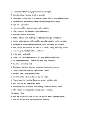 b. I am dead tired from studying the whole of last night.
2. sleep like a log – to sleep deeply or soundly
a. I slept like a log last night. I did not even realise that my radio was turned on!
b. Mother tried to wake him up but he carried on sleeping like a log.
3. worn out – exhausted
a. I am worn out from solving problem after problem.
b. When the entire day was over, Kelly felt worn out.
4. burn out – become exhausted
a. Do take a break from studying! You do not want to get burned out!
b. He was feeling burned out from all the school projects he had to complete.
5. ready to drop – nearly too exhausted and may fall asleep any moment
a. After 3 hours of badminton and 2 hours of soccer, Jimmy was ready to drop.
b. I was ready to drop by the time I got home.
6. hit the sack – go to bed
a. I have to hit the sack early tonight as I have a big test tomorrow.
b. It is time to hit the sack. Training resumes early tomorrow.
7. dog-tired – extremely tired
a. Sophie was dog-tired after one whole day of orientation games.
b. I am dog-tired after teaching back-to-back classes.
8. out like a light – to fall asleep quickly
a. The moment he sat down, he was out like a light.
b. Few minutes into the show, Dave was already out like a light.
9. dead on one’s feet – extremely weary
a. Robert was dead on his feet after working for 8 hours without break.
b. After 4 hours of dance practice, I was dead on my feet.
10. drained – tired
a. After teaching non-stop for 8 hours, the teacher was completely drained.
b. Noel was drained from the long-distance travelling.
 