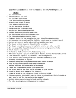 Use these words to make your composition beautiful and impressive
TEARS
1. Sue broke into tears.
2. A dark mood came over Jane.
3. She was on the verge of tears.
4. Tears rolled down her rosy cheeks.
5. No words could express his agony.
6. Tears welled up in Nancy’s eyes.
7. The poor child sobbed sorrowfully.
8. With a heavy heart, he left the hospital.
9. My heart sank when I heard the sad news.
10. Her eyes were puffy and red after all the crying.
11. She cried her heart out on hearing the tragic news.
12. The frightened child was on the brink of tears.
13. They were sobbing their hearts out when they heard of their father’s sudden death.
14. Mrs Lee was so overcome with grief that she fainted a few times at her husband’s funeral.
15. My heart sank when my teacher told me that I had failed the examination.
16. The little girl burst into tears when she could not find her mother.
17. The little girl was close to tears when her mother left her in the care of the new maid.
18. She was so upset that she could not stop her tears from streaming down her cheeks.
19. A tingle of sorrow swept over me.
20. Her heart was shattered after hearing the devastating news.
21. With tears in my eyes, a quaver in my throat, tears streamed down my cheeks onto the ground.
22. Grief, remorse and depression covered me like a thick choking blanket.
23. Tears of sorrow rolled down my cheeks when I heard the heart-breaking news.
24. He howled dismally when his dog died.
25. After being wrongly accused by his best friend, he felt down in the dumps.
26. Kevin felt utterly miserable when Julia called off the wedding.
27. His heart overflowed with sadness when he lost the race.
28. Feeling blue, he went for a holiday to forget all his sorrow.
29. She felt very wretched after being slapped and locked up by her husband.
30. He told his cousins all his woes when they visited him.
31. He was so sad that he tried to drown his sorrows by going out to drink.
32. With tears streaming uncontrollably down her cheeks, Janice knelt down in front of her parents’
grave and cried out, “ I’ve been such an unfilial daughter!”
33. My father felt demoralised because he failed his driving test again.
34. The widow laments grievously at the death of her husband.
FRIGHTENED / EXCITED
 
