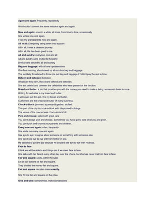 Again and again: frequently, repeatedly
We shouldn’t commit the same mistake again and again.
Now and again: once in a while, at times, from time to time, occasionally
She writes now and again.
I visit my grandparents now and again.
All in all: Everything being taken into account
All in all, it was a pleasant journey.
All in all, life has been good to me.
All and sundry: everyone, one and all
All and sundry were invited to the party.
Drinks were served to all and sundry
Bag and baggage: with all one’s possessions
One fine morning, she showed up at our door bag and baggage.
The landlady threatened to throw me out bag and baggage if I didn’t pay the rent in time.
Betwixt and between: between
Whatever they earn, they share betwixt and between.
She sat betwixt and between the celebrities who were present at the function.
Bread and butter: a job that provides you with the money you need to make a living; someone’s basic income
Writing for websites is my bread and butter.
I will never quit this job. It is my bread and butter.
Customers are the bread and butter of every business.
Chock-a-block: jammed, squeezed together, stuffed
This part of the city is chock-a-block with dilapidated buildings.
The venue of the concert was chock-a-block full.
Pick and choose: select with great care
You can’t always pick and choose. Sometimes you have got to take what you are given.
You can’t pick and choose your parents and children.
Every now and again: often, frequently
She visits me every now and again.
See eye to eye: to agree about someone or something with someone else
She can’t see eye to eye with her mother-in-law.
He decided to quit the job because he couldn’t see eye to eye with his boss.
Face to face
I think we will be able to sort things out if we meet face to face.
She talks with her fiancé every other day over the phone, but she has never met him face to face.
Fair and square: justly, within the rules
Let all our actions be fair and square.
They divided the money fair and square.
Fair and square can also mean exactly.
She hit me fair and square on the nose.
Give and take: compromise, make concessions
 