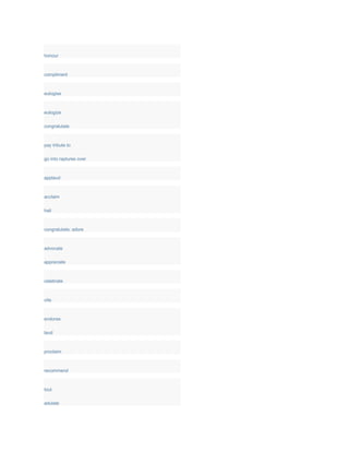 honour
compliment
eulogise
eulogize
congratulate
pay tribute to
go into raptures over
applaud
acclaim
hail
congratulate; adore
advocate
appreciate
celebrate
cite
endorse
laud
proclaim
recommend
tout
adulate
 