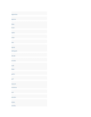 aggrandize
approve
bless
boost
cajole
cheer
clap
dignify
distinguish
elevate
ennoble
exalt
flatter
glorify
puff
resound
reverence
root
sanction
stroke
worship
 