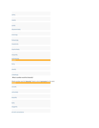 calmly
meekly
quietly
dispassionately
enduringly
forbearingly
impassively
imperturbably
resignedly
submissively
Adverb
firmly
steadily
unabatingly
What is another word for leisurely?
What's another word for leisurely? Here's a list of synonyms for this word.
Adverb
casually
unhurriedly
languidly
lazily
sluggishly
at one's convenience
 