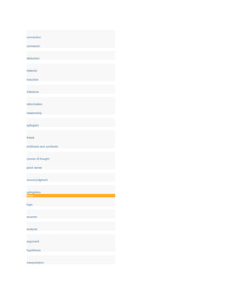 connection
connexion
deduction
dialectic
induction
inference
ratiocination
relationship
syllogism
thesis
antithesis and synthesis
course of thought
good sense
sound judgment
syllogistics
Noun
logic
acumen
analysis
argument
hypothesis
interpretation
 