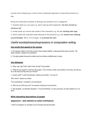 A quick tip for helping your child to have a balanced approach in describing emotions is
this:
Divide the descriptive phrases of feelings and emotions into 3 categories
1. Outside (what you can see) e.g. Upon hearing what happened, his face turned an
ominous red.
2. Inside (what you cannot see inside of the character) e.g. He was boiling with rage.
3. Action (what the character does because of the emotion) e.g. His hands were shaking
uncontrollably. OR In a fit of anger, he punched the wall.
Useful words/phrases/expressions in composition writing
Use words that appeal to the senses
a. The leaves rustled in the trees and the trees swayed slightly, making groaning heavy sounds. The
twigs crackled, snapped and sputtered.
b. The bells pealed through the clatter and the children shuffled back to class.
Use dialogues
a. “Nag, nag, nag! That’s what I hear all day!” he grumbled.
b. “What do you expect?” cried his wife angrily. “Four mouths to feed, and another on the way, and all you
do is idle about all day with your friends!”
c. “Guess what!” I cried triumphantly, holding up the letter. “I’ve won it!”
“Won what?” asked my mother.
“The scholarship!” I shrieked in my excitement.
d. “Who do you think you are?” he sneered, looking me up and down.
e. “My daughter, my beautiful daughter,” I murmured bitterly, my lips quavering, as tears welled up in my
eyes.
Write interesting descriptions of people
Appearance – draw attention to certain vivid features
i. When he laughed, he revealed a set of horribly discoloured teeth.
 
