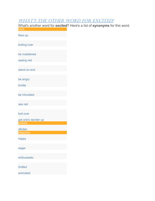 What’s the other Word for excited?
What's another word for excited? Here's a list of synonyms for this word.
Verb
flare up
boiling over
be maddened
seeing red
stand on end
be angry
bristle
be infuriated
see red
boil over
get one's dander up
Adverb
aflutter
Adjective
happy
eager
enthusiastic
thrilled
animated
 