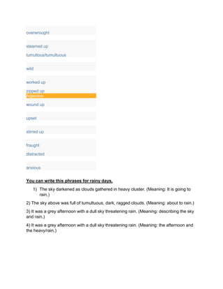 overwrought
steamed up
tumultous/tumultuous
wild
worked up
zipped up
Adjective
wound up
upset
stirred up
fraught
distracted
anxious
You can write this phrases for rainy days.
1) The sky darkened as clouds gathered in heavy cluster. (Meaning: It is going to
rain.)
2) The sky above was full of tumultuous, dark, ragged clouds. (Meaning: about to rain.)
3) It was a grey afternoon with a dull sky threatening rain. (Meaning: describing the sky
and rain.)
4) It was a grey afternoon with a dull sky threatening rain. (Meaning: the afternoon and
the heavy/rain.)
 