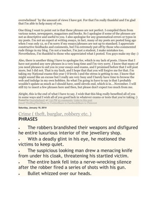 overwhelmed ' by the amount of views I have got. For that I'm really thankful and I'm glad
that I'm able to help many of you.
One thing I want to point out is that these phrases are not perfect. I compiled them from
various notes, newspapers, magazines and books. So I apologise if some of the phrases are
not as descriptive and useful to you. I also apologise for any grammatical errors or typos in
my posts. I'm not an expert at writing essays, in fact, many of my posts are posted long ago
when I was only 12, so I'm sorry if my essays/phrases are not up to standard. I appreciate
constructive feedbacks and comments, but I'm extremely put off by those who commented
rude things in my blog. I'm not a teacher, I'm just a student, I make mistakes too.
Nevertheless, I'm thankful to those who appreciated what I posted. You guys make my day :)
Also, there is another thing I have to apologise for, which is my lack of posts. I know that I
have not posted any new phrases in a very long time and I'm very sorry. I know that many of
you need phrases to aid you in your essays and exams, and I promised before that I will post
more, but I did not. That is my fault, and I hope that that you will forgive me for that. I'm
taking my National exams this year ( O levels ) and the stress is getting to me. I know that
might sound like an excuse but I really am very busy and I barely have time to browse the
web and indulge in my own hobbies. So what I'm going to have to say is that I probably
wouldn't update as much as I should have, until olevels end, which is in....November. I will
still try to insert a few phrases here and then, but please don't expect too much from me.
Alright, this is the end of what I have to say. I wish that this blog really benefited all of you
in some ways and I wish all of you good luck in whatever exams or tests that you're taking :)
Posted by Overwhelmed. at 7:55 PM 45 comments: Links to this post
Email ThisBlogThis!Share to TwitterShare to FacebookShare to Pinterest
Saturday, January 18, 2014
Crime ( theft, burglar, robbery etc. )
PHRASES
 The robbers brandished their weapons and disfigured
he entire luxurious interior of the jewellery shop.
 With a deadly glint in his eye, he motioned the
victims to keep quiet.
 The suspicious looking man drew a menacing knife
from under his cloak, threatening his startled victim.
 The entire bank fell into a nerve-wrecking silence
after the robber fired a series of shots with his gun.
 Bullet whizzed over our heads.
 