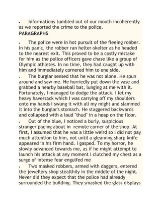 Informations tumbled out of our mouth incoherently
as we reported the crime to the police.
PARAGRAPHS
 The police were in hot pursuit of the fleeing robber.
In his panic, the robber ran helter-skelter as he headed
to the nearest exit. This proved to be a costly mistake
for him as the police officers gave chase like a group of
Olympic athletes. In no time, they had caught up with
him and immediately cornered him to one side.
 The burglar sensed that he was not alone. He spun
around and saw me. He hurriedly put down the vase and
grabbed a nearby baseball bat, lunging at me with it.
Fortunately, I managed to dodge the attack. I let my
heavy haversack which I was carrying off my shoulders
onto my hands I swung it with all my might and slammed
it into the burglar's stomach. He staggered backwards
and collapsed with a loud "thud" in a heap on the floor.
 Out of the blue, I noticed a burly, suspicious
stranger pacing about in remote corner of the shop. At
first, I assumed that he was a little weird so I did not pay
much attention to him, not until a gleaming sharp knife
appeared in his firm hand. I gasped. To my horror, he
slowly advanced towards me, as if he might attempt to
launch his attack at any moment I clutched my chest as a
surge of intense fear engulfed me
 Two masked robbers, armed with daggers, entered
the jewellery shop stealthily in the middle of the night.
Never did they expect that the police had already
surrounded the building. They smashed the glass displays
 