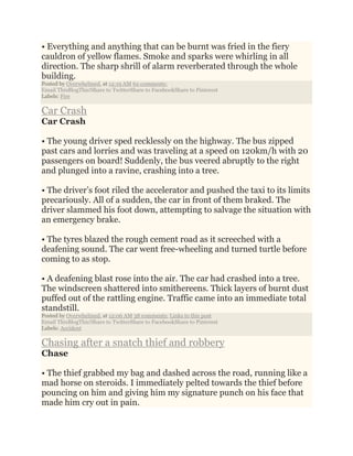 • Everything and anything that can be burnt was fried in the fiery
cauldron of yellow flames. Smoke and sparks were whirling in all
direction. The sharp shrill of alarm reverberated through the whole
building.
Posted by Overwhelmed. at 12:19 AM 62 comments:
Email ThisBlogThis!Share to TwitterShare to FacebookShare to Pinterest
Labels: Fire
Car Crash
Car Crash
• The young driver sped recklessly on the highway. The bus zipped
past cars and lorries and was traveling at a speed on 120km/h with 20
passengers on board! Suddenly, the bus veered abruptly to the right
and plunged into a ravine, crashing into a tree.
• The driver’s foot riled the accelerator and pushed the taxi to its limits
precariously. All of a sudden, the car in front of them braked. The
driver slammed his foot down, attempting to salvage the situation with
an emergency brake.
• The tyres blazed the rough cement road as it screeched with a
deafening sound. The car went free-wheeling and turned turtle before
coming to as stop.
• A deafening blast rose into the air. The car had crashed into a tree.
The windscreen shattered into smithereens. Thick layers of burnt dust
puffed out of the rattling engine. Traffic came into an immediate total
standstill.
Posted by Overwhelmed. at 12:06 AM 38 comments: Links to this post
Email ThisBlogThis!Share to TwitterShare to FacebookShare to Pinterest
Labels: Accident
Chasing after a snatch thief and robbery
Chase
• The thief grabbed my bag and dashed across the road, running like a
mad horse on steroids. I immediately pelted towards the thief before
pouncing on him and giving him my signature punch on his face that
made him cry out in pain.
 