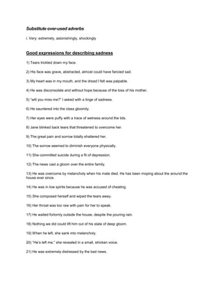 Substitute over-used adverbs
i. Very: extremely, astonishingly, shockingly
Good expressions for describing sadness
1) Tears trickled down my face.
2) His face was grave, abstracted, almost could have fancied sad.
3) My heart was in my mouth, and the dread I felt was palpable.
4) He was disconsolate and without hope because of the loss of his mother.
5) “will you miss me?” I asked with a tinge of sadness.
6) He sauntered into the class gloomily.
7) Her eyes were puffy with a trace of wetness around the lids.
8) Jane blinked back tears that threatened to overcome her.
9) The great pain and sorrow totally shattered her.
10) The sorrow seemed to diminish everyone physically.
11) She committed suicide during a fit of depression.
12) The news cast a gloom over the entire family.
13) He was overcome by melancholy when his mate died. He has been moping about the around the
house ever since.
14) He was in low spirits because he was accused of cheating.
15) She composed herself and wiped the tears away.
16) Her throat was too raw with pain for her to speak.
17) He waited forlornly outside the house, despite the pouring rain.
18) Nothing we did could lift him out of his state of deep gloom.
19) When he left, she sank into melancholy.
20) “He’s left me,” she revealed in a small, stricken voice.
21) He was extremely distressed by the bad news.
 