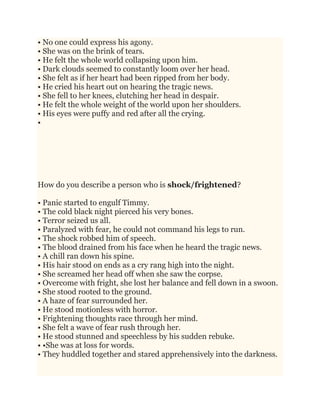 • No one could express his agony.
• She was on the brink of tears.
• He felt the whole world collapsing upon him.
• Dark clouds seemed to constantly loom over her head.
• She felt as if her heart had been ripped from her body.
• He cried his heart out on hearing the tragic news.
• She fell to her knees, clutching her head in despair.
• He felt the whole weight of the world upon her shoulders.
• His eyes were puffy and red after all the crying.
•
How do you describe a person who is shock/frightened?
• Panic started to engulf Timmy.
• The cold black night pierced his very bones.
• Terror seized us all.
• Paralyzed with fear, he could not command his legs to run.
• The shock robbed him of speech.
• The blood drained from his face when he heard the tragic news.
• A chill ran down his spine.
• His hair stood on ends as a cry rang high into the night.
• She screamed her head off when she saw the corpse.
• Overcome with fright, she lost her balance and fell down in a swoon.
• She stood rooted to the ground.
• A haze of fear surrounded her.
• He stood motionless with horror.
• Frightening thoughts race through her mind.
• She felt a wave of fear rush through her.
• He stood stunned and speechless by his sudden rebuke.
• •She was at loss for words.
• They huddled together and stared apprehensively into the darkness.
 