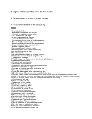 2. Magnolia white clouds drifted across the clear blue sky
3. The sun beamed its glorious rays upon the world.
4. The sun shone brilliantly in the vast blue sky.
ANGER
• He turned red with fury.
• Her face was contorted with rage and fury.
• Jimmy was so angry that his blood boiled.
• Lara’s voice crackled with anger.
• An angry frown creased her forehead.
• A wave of futile rage swept over him.
• Venom spewed from his lips as he cursed belligerently.
• •She was like a bull in a china shop.
• Seething with anger, she approached Ben menacingly.
• Her eyes flashed with anger and resentment.
• His anger turned into violence.
1) He muttered furiously under his breath.
2) Her eyes glared at him in ruthless impersonality.
3) His resentment blinded his logic.
4) He was outraged.
5) He was infuriated with his son for not telling the truth.
6) She blew her top when she could not get her way.
7) There was fury in his eyes.
8) The little boy put a lot of anger into the blow, knocking the bully over.
9) She seethed with indignation.
10) A wave of rage swept over him.
11) It caused an enormous furore.
12) He was livid when he realized that his car was scratched.
13) He did his best to mask his anger but…
14) She was so angry that she hurled curses at her rival.
15) His anger was formidable.
16) One could see a flicker of anger that crossed her face.
17) She flounced out of the room when her boss ridiculed her ideas.
18) She was just too upset to even bother about how others thought about her. Unanswered questions burned
endlessly in her brain; her inner voice was screaming in silent anguish and betrayal as she sank into the shadowed
corner of the restroom, holding her head in her hands whilst the tears kept flowing.
19) Tom turned red with fury.
20) Peter was boiling with rage
21) He stamped his foot in anger.
22) Sally gritted her teeth in anger.
23) They were too angry for words.
24) Her voice crackled with anger.
25) Jake stormed off towards the exit.
26) His anger turned into violence.
27) He drew in his breath with a long hiss.
28) He was like a bull in a china shop.
29) A wave of futile rage swept over him.
30) An angry frown creased her forehead.
31) I could see her eyes glowing in fury.
32) He was so angry that his blood boiled.
33) She stormed out of the room in anger.
34) His fist came down on the table with a loud bang.
35) In a fit of anger, he stabbed her to death.
36) His eyes flashed with anger and resentment.
37) His face was contorted with rage and fury.
 