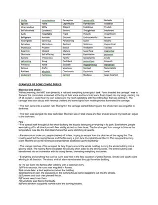 EXAMPLES OF SOME COMPO TOPICS
Blackout and chaos -
Without warning, the MRT train jerked to a halt and everything turned pitch dark. Panic invaded the carriage I was in.
Some of the commuters screamed at the top of their voice and burst into tears. Fear ripped into my lungs, robbing me
off all oxygen. I could hear my own pulses and my heart palpitating with the chilling fear that was setting in. The
carriage was soon abuzz with nervous chatters and some lights from mobile phones illuminated the carriage.
• The train came into a sudden halt. The light in the carriage started flickering and the whole train was engulfed in
darkness.
• The train was plunged into total darkness! The train was in total chaos and fear snaked around my heart as I adjust
to the darkness.
Fire –
• Fire spread itself throughout the whole building like locusts destroying everything in its path. Everywhere, people
were taking off in all directions with fear visibly etched on their faces. The fire changed from orange to blue as the
temperature rose like the thick black fumes that were stretching skywards.
• Pandemonium broke out, people dashed off in fear, hoping to escape from the clutches of the raging fire. The
howling wind fed the raging flames and the fire sang a grim tune triumphantly as it burnt. The repugnant burning
scent filled the air as the ravenous orange flames swallowed up the bui9lding.
• The orange clutches of fire wrapped its fiery fingers around the whole building, turning the whole building into a
gloomy black. The roaring flame escalated ferociously when aided by the strong winds. The entire building was
transformed into an incinerator with its strong flames, cremating everything into ashes.
• Everything and anything that can be burnt was fried in the fiery cauldron of yellow flames. Smoke and sparks were
whirling in all direction. The sharp shrill of alarm reverberated through the whole building.
1) The car burst into flames after colliding with a stationary lorry.
2) Within seconds, the room was engulfed in flames.
3) A minute later, a loud explosion rocked the building.
4) Screaming in pain, the occupants of the burning house came staggering out into the streets.
5) Screams and loud cries pierced the air.
6) Flames swept over them.
7) Everybody was fleeing frantically.
8) Panic-stricken occupants rushed out of the burning houses.
 