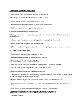 Good expressions for regret/guilt
1) He lived a life of self-condemnation ever since he lost his child.
2) He was guilt-ridden for not lending a helping hand to his friend.
3) He reproached himself for scolding the person he loves.
4) Feeling reprehensible for the tragedy, he vowed never to drive again.
5) He felt rather contrite for having deceived his friends.
6) It was an agonizing feeling of shame and guilt.
7) Feeling remorseful for the accident that happened, he kneeled down in front of the victim’s family to
beg forgiveness.
8) All these years, the old man had carried his guilt like a gestating foetus in his mind.
9) Regret rushed through her veins, for her harsh words.
10) An unexpected wave of guilt swept over Jessica and she quickly suppressed it as soon as it came.
Good expressions for grief
1) No words could express the secret agony of my soul.
2) On hearing the terrible news, we were too numb to even cry.
3) She looked up at me with an inconsolable face.
4) Overcome by grief, the mother fainted when she saw her son’s body in the mortuary.
5) The wife was hysterical with grief when told of her husband’s death.
6) He would not show his grief but only stared glumly ahead.
7) Tears formed in my eyes. How my heart ached. I was crushed I could hardly breathe. My lungs burned
as I tried desperately to cry and breathe normally.
8) My heart shattered. My thoughts whirled and I cried as hard as I could but it didn’t help.
9) I was so overcome with grief that there were times when my tears actually flowed down without my
noticing it.
10) The nights grew lonely; darkness seemed to suck the day dry of its essence.
Good expressions for describing panic/disbelief/fear/anxious
1) Terror seized us all.
 