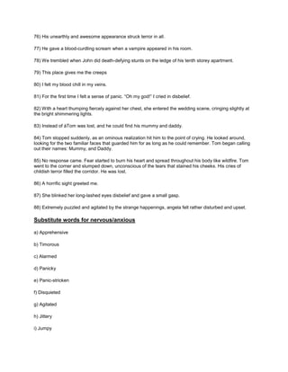 76) His unearthly and awesome appearance struck terror in all.
77) He gave a blood-curdling scream when a vampire appeared in his room.
78) We trembled when John did death-defying stunts on the ledge of his tenth storey apartment.
79) This place gives me the creeps
80) I felt my blood chill in my veins.
81) For the first time I felt a sense of panic. “Oh my god!” I cried in disbelief.
82) With a heart thumping fiercely against her chest, she entered the wedding scene, cringing slightly at
the bright shimmering lights.
83) Instead of àTom was lost, and he could find his mummy and daddy.
84) Tom stopped suddenly, as an ominous realization hit him to the point of crying. He looked around,
looking for the two familiar faces that guarded him for as long as he could remember. Tom began calling
out their names: Mummy, and Daddy.
85) No response came. Fear started to burn his heart and spread throughout his body like wildfire. Tom
went to the corner and slumped down, unconscious of the tears that stained his cheeks. His cries of
childish terror filled the corridor. He was lost.
86) A horrific sight greeted me.
87) She blinked her long-lashed eyes disbelief and gave a small gasp.
88) Extremely puzzled and agitated by the strange happenings, angela felt rather disturbed and upset.
Substitute words for nervous/anxious
a) Apprehensive
b) Timorous
c) Alarmed
d) Panicky
e) Panic-stricken
f) Disquieted
g) Agitated
h) Jittery
i) Jumpy
 