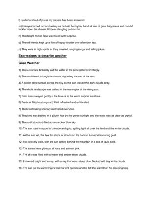 l) I yelled a shout of joy as my prayers has been answered.
m) His eyes turned red and watery as he held her by her hand. A tear of great happiness and comfort
trickled down his cheeks till it was dangling on his chin.
n) The delight on her face was mixed with surprise.
o) The old friends kept up a flow of happy chatter over afternoon tea.
p) They were in high spirits as they traveled, singing songs and telling jokes.
Expressions to describe weather
Good Weather
1) The sun shone brilliantly and the water in the pond glittered invitingly.
2) The sun filtered through the clouds, signalling the end of the rain.
3) A golden glow spread across the sky as the sun chased the dark clouds away.
4) The whole landscape was bathed in the warm glow of the rising sun.
5) Palm trees swayed gently in the breeze in the warm tropical sunshine.
6) Fresh air filled my lungs and I felt refreshed and exhilarated.
7) The breathtaking scenery captivated everyone.
8) The pond was bathed in a golden hue by the gentle sunlight and the water was as clear as crystal.
9) The sunlit clouds drifted across a clear blue sky.
10) The sun rose in a pool of crimson and gold, spilling light all over the land and the white clouds.
11) As the sun set, the few thin strips of clouds on the horizon turned shimmering gold.
12) It as a lovely walk, with the sun setting behind the mountain in a sea of liquid gold.
13) The sunset was glorious, all rosy and salmon pink.
14) The sky was filled with crimson and amber-tinted clouds.
15) It dawned bright and sunny, with a sky that was a deep blue, flecked with tiny white clouds.
16) The sun put its warm fingers into his tent opening and he felt the warmth on his sleeping bag.
 