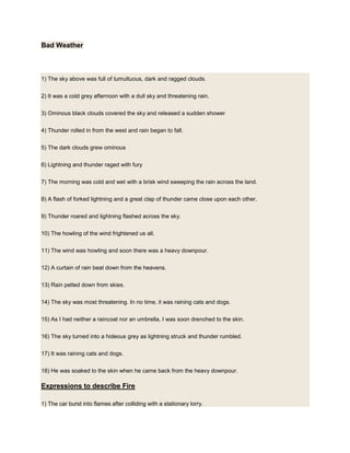 Bad Weather
1) The sky above was full of tumultuous, dark and ragged clouds.
2) It was a cold grey afternoon with a dull sky and threatening rain.
3) Ominous black clouds covered the sky and released a sudden shower
4) Thunder rolled in from the west and rain began to fall.
5) The dark clouds grew ominous
6) Lightning and thunder raged with fury
7) The morning was cold and wet with a brisk wind sweeping the rain across the land.
8) A flash of forked lightning and a great clap of thunder came close upon each other.
9) Thunder roared and lightning flashed across the sky.
10) The howling of the wind frightened us all.
11) The wind was howling and soon there was a heavy downpour.
12) A curtain of rain beat down from the heavens.
13) Rain pelted down from skies.
14) The sky was most threatening. In no time, it was raining cats and dogs.
15) As I had neither a raincoat nor an umbrella, I was soon drenched to the skin.
16) The sky turned into a hideous grey as lightning struck and thunder rumbled.
17) It was raining cats and dogs.
18) He was soaked to the skin when he came back from the heavy downpour.
Expressions to describe Fire
1) The car burst into flames after colliding with a stationary lorry.
 