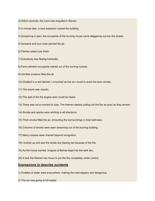 2) Within seconds, the room was engulfed in flames.
3) A minute later, a loud explosion rocked the building.
4) Screaming in pain, the occupants of the burning house came staggering out into the streets.
5) Screams and loud cries pierced the air.
6) Flames swept over them.
7) Everybody was fleeing frantically.
8) Panic-stricken occupants rushed out of the burning houses.
9) Horrible screams filled the air.
10) Cloaked in a wet blanket, I crouched as low as I could to avoid the toxic smoke.
11) The scene was chaotic.
12) The wail of the fire engine siren could be heard.
13) There was not a moment to lose. The firemen started putting out the fire as soon as they arrived.
14) Smoke and sparks were whirling in all directions.
15) Thick smoke filled the air, shrouding the surroundings in total darkness.
16) Columns of smoke were seen streaming out of the burning building.
17) Many corpses were charred beyond recognition.
18) I looked up and saw the whole sky blazing red because of the fire.
19) As the house burned, tongues of flames leapt into the dark sky.
20) It took the firemen two hours to put the fire completely under control.
Expressions to describe accidents
1) Puddles of water were everywhere, making the road slippery and dangerous.
2) The car was going at full speed.
 
