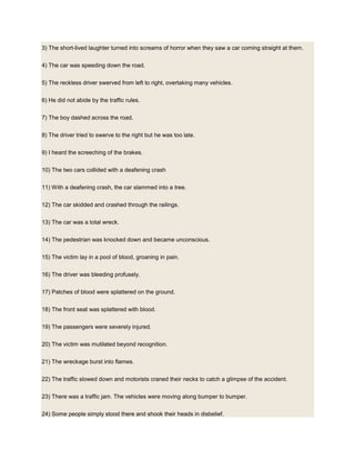 3) The short-lived laughter turned into screams of horror when they saw a car coming straight at them.
4) The car was speeding down the road.
5) The reckless driver swerved from left to right, overtaking many vehicles.
6) He did not abide by the traffic rules.
7) The boy dashed across the road.
8) The driver tried to swerve to the right but he was too late.
9) I heard the screeching of the brakes.
10) The two cars collided with a deafening crash
11) With a deafening crash, the car slammed into a tree.
12) The car skidded and crashed through the railings.
13) The car was a total wreck.
14) The pedestrian was knocked down and became unconscious.
15) The victim lay in a pool of blood, groaning in pain.
16) The driver was bleeding profusely.
17) Patches of blood were splattered on the ground.
18) The front seat was splattered with blood.
19) The passengers were severely injured.
20) The victim was mutilated beyond recognition.
21) The wreckage burst into flames.
22) The traffic slowed down and motorists craned their necks to catch a glimpse of the accident.
23) There was a traffic jam. The vehicles were moving along bumper to bumper.
24) Some people simply stood there and shook their heads in disbelief.
 