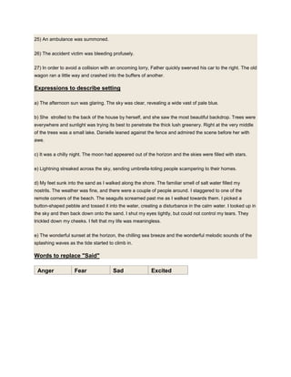25) An ambulance was summoned.
26) The accident victim was bleeding profusely.
27) In order to avoid a collision with an oncoming lorry, Father quickly swerved his car to the right. The old
wagon ran a little way and crashed into the buffers of another.
Expressions to describe setting
a) The afternoon sun was glaring. The sky was clear, revealing a wide vast of pale blue.
b) She strolled to the back of the house by herself, and she saw the most beautiful backdrop. Trees were
everywhere and sunlight was trying its best to penetrate the thick lush greenery. Right at the very middle
of the trees was a small lake. Danielle leaned against the fence and admired the scene before her with
awe.
c) It was a chilly night. The moon had appeared out of the horizon and the skies were filled with stars.
e) Lightning streaked across the sky, sending umbrella-toting people scampering to their homes.
d) My feet sunk into the sand as I walked along the shore. The familiar smell of salt water filled my
nostrils. The weather was fine, and there were a couple of people around. I staggered to one of the
remote corners of the beach. The seagulls screamed past me as I walked towards them. I picked a
button-shaped pebble and tossed it into the water, creating a disturbance in the calm water. I looked up in
the sky and then back down onto the sand. I shut my eyes tightly, but could not control my tears. They
trickled down my cheeks. I felt that my life was meaningless.
e) The wonderful sunset at the horizon, the chilling sea breeze and the wonderful melodic sounds of the
splashing waves as the tide started to climb in.
Words to replace "Said"
Anger Fear Sad Excited
 
