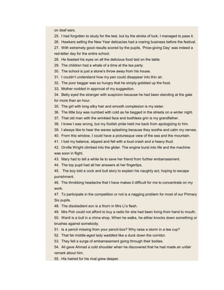 on deaf ears.
25. I had forgotten to study for the test, but by the stroke of luck, I managed to pass it.
26. Hawkers selling the New Year delicacies had a roaring business before the festival.
27. With extremely good results scored by the pupils, ‘Prize-giving Day’ was indeed a
red-letter day for the entire school.
28. He feasted his eyes on all the delicious food laid on the table.
29. The children had a whale of a time at the tea party.
30. The school is just a stone’s throw away from his house.
31. I couldn’t understand how my pen could disappear into thin air.
32. The poor beggar was so hungry that he simply gobbled up the food.
33. Mother nodded in approval of my suggestion.
34. Betty eyed the stranger with suspicion because he had been standing at the gate
for more than an hour.
35. The girl with long silky hair and smooth complexion is my sister.
36. The little boy was numbed with cold as he begged in the streets on a winter night.
37. That old man with the wrinkled face and toothless grin is my grandfather.
38. I knew I was wrong, but my foolish pride held me back from apologizing to him.
39. I always like to hear the waves splashing because they soothe and calm my nerves.
40. From this window, I could have a picturesque view of the sea and the mountain.
41. I lost my balance, slipped and fell with a loud crash and a heavy thud.
42. Orville Wright climbed into the glider. The engine burst into life and the machine
was soon in flight.
43. Mary had to tell a white lie to save her friend from further embarrassment.
44. The top pupil had all her answers at her fingertips.
45. The boy told a cock and bull story to explain his naughty act, hoping to escape
punishment.
46. The throbbing headache that I have makes it difficult for me to concentrate on my
work.
47. To participate in the competition or not is a nagging problem for most of our Primary
Six pupils.
48. The disobedient son is a thorn in Mrs Li’s flesh.
49. Mrs Poh could not afford to buy a radio for she had been living from hand to mouth.
50. Wanli is a bull in a china shop. When he walks, he either knocks down something or
brushes against somebody.
51. Is a pencil missing from your pencil-box? Why raise a storm in a tea cup?
52. That fat middle-aged lady waddled like a duck down the corridor.
53. They felt a surge of embarrassment going through their bodies.
54. Ali gave Ahmad a cold shoulder when he discovered that he had made an unfair
remark about him.
55. His hatred for his rival grew deeper.
 