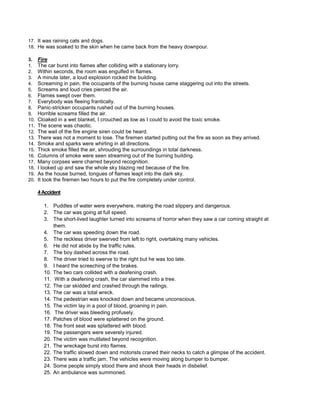 17. It was raining cats and dogs.
18. He was soaked to the skin when he came back from the heavy downpour.
3. Fire
1. The car burst into flames after colliding with a stationary lorry.
2. Within seconds, the room was engulfed in flames.
3. A minute later, a loud explosion rocked the building.
4. Screaming in pain, the occupants of the burning house came staggering out into the streets.
5. Screams and loud cries pierced the air.
6. Flames swept over them.
7. Everybody was fleeing frantically.
8. Panic-stricken occupants rushed out of the burning houses.
9. Horrible screams filled the air.
10. Cloaked in a wet blanket, I crouched as low as I could to avoid the toxic smoke.
11. The scene was chaotic.
12. The wail of the fire engine siren could be heard.
13. There was not a moment to lose. The firemen started putting out the fire as soon as they arrived.
14. Smoke and sparks were whirling in all directions.
15. Thick smoke filled the air, shrouding the surroundings in total darkness.
16. Columns of smoke were seen streaming out of the burning building.
17. Many corpses were charred beyond recognition.
18. I looked up and saw the whole sky blazing red because of the fire.
19. As the house burned, tongues of flames leapt into the dark sky.
20. It took the firemen two hours to put the fire completely under control.
4Accident
1. Puddles of water were everywhere, making the road slippery and dangerous.
2. The car was going at full speed.
3. The short-lived laughter turned into screams of horror when they saw a car coming straight at
them.
4. The car was speeding down the road.
5. The reckless driver swerved from left to right, overtaking many vehicles.
6. He did not abide by the traffic rules.
7. The boy dashed across the road.
8. The driver tried to swerve to the right but he was too late.
9. I heard the screeching of the brakes.
10. The two cars collided with a deafening crash.
11. With a deafening crash, the car slammed into a tree.
12. The car skidded and crashed through the railings.
13. The car was a total wreck.
14. The pedestrian was knocked down and became unconscious.
15. The victim lay in a pool of blood, groaning in pain.
16. The driver was bleeding profusely.
17. Patches of blood were splattered on the ground.
18. The front seat was splattered with blood.
19. The passengers were severely injured.
20. The victim was mutilated beyond recognition.
21. The wreckage burst into flames.
22. The traffic slowed down and motorists craned their necks to catch a glimpse of the accident.
23. There was a traffic jam. The vehicles were moving along bumper to bumper.
24. Some people simply stood there and shook their heads in disbelief.
25. An ambulance was summoned.
 