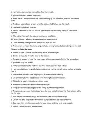b. I am feeling bummed out from getting fired from my job.
8. reduced to tears – make a person cry
a. When the Mr Lee reprimanded her for not handing up her homework, she was reduced to
tears.
b. The boxer was reduced to tears when he realised that he had lost the match.
9. crestfallen – dispirited, dejected
a. He was crestfallen to find out that his application to his secondary school of choice was
rejected.
b. After losing the match, the players went home, crestfallen.
10. sinking feeling - a feeling of uneasiness and apprehension
a. I have a sinking feeling that this idea will not work out well.
b. The moment he heard the phone rang, he had a sinking feeling that something was not right.
Phrases to Describe Anger
1. blinded by rage – unable to think clearly due to extreme anger
a. Blinded by rage, he threw his chair at the teacher.
b. Tim was so blinded by rage that he shouted at his groupmates in front of the whole class.
2. go ballistic – fly into a rage
a. Father went ballistic after he found out that I was suspended from school.
b. I got some bad news for you but you must promise me that you will not go ballistic when you
hear it.
3. burst a blood vessel – to be very angry or frustrated over something
a. Mrs Lim nearly burst a blood vessel while marking the student’s essays.
b. If I talk to her again, I might burst a blood vessel
4. expressed outrage - showed displeasure or anger
a. The public expressed outrage over the hiking of public transport fares.
b. The workers expressed their outrage when the boss broke the news that their salaries will be
cut this year.
5. on a warpath – extremely angry and inclined to take action (often hostile)
a. Mr Toh was on a warpath the moment he found out that his car was vandalised.
b. Stay away from him. Someone stole his hand phone and now he is on a warpath.
6. hissy fit - a tantrum or an angry outburst
 