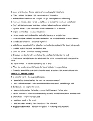 5. sense of foreboding – feeling a sense of impending evil or misfortune.
a. When I entered the house, I felt a strong sense of foreboding.
b. As she entered the lift with the stranger, she got a strong sense of foreboding.
6. your heart missed a beat - to feel so frightened or excited that your heart beats faster.
a. Tom’s felt his heart miss a beat when he heard a loud, gruff voice behind him
b. My heart missed a beat the moment that truck swerved out of nowhere!
7. on pins and needles – nervous, in suspense
a. He was on pins and needles while waiting for his name to be called out.
b. While waiting for the exam results to be released, the students were on pins and needles.
8. scared out of one’s wits – extremely frightened
a. Michelle was scared out of her wits when her brother jumped out of the closet with a mask.
b. The loud explosion scared me out of my wits.
9. shake like a leaf – to tremble intensely from fear
a. She could not stop herself from shaking like a leaf as she hid under her bed.
b. The hostage started to shake like a leaf when the robber pressed his knife up against her
throat.
10. hyperventilate – to breathe abnormally fast or deep
a. When she saw the amount of blood she lost, she started hyperventilating.
b. The victim was still hyperventilating from the shock when the police arrived at the scene.
Phrases to Describe Surprise
1. at a loss for words – too surprised to speak
a. I was at a loss for words when she gave me a surprise present!
b. I don’t know what to say. I didn’t expect to win so I am at a loss for words right now.
2. dumbstruck - too surprised to speak
a. I was dumbstruck when the host announced that I have won the first prize.
b. He was dumbstruck by the subsequent string of events that happened within a few seconds.
3. taken aback – surprised or confused
a. I was taken aback by the news!
b. Laura was taken aback by the rude actions of the sales staff.
4. dropped the bombshell – make an unexpected or shattering announcement
 