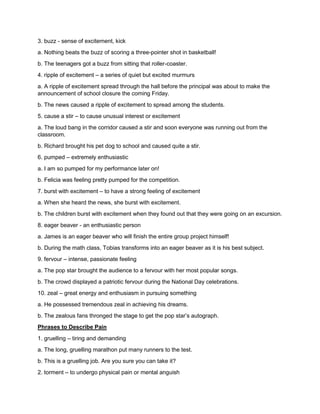 3. buzz - sense of excitement, kick
a. Nothing beats the buzz of scoring a three-pointer shot in basketball!
b. The teenagers got a buzz from sitting that roller-coaster.
4. ripple of excitement – a series of quiet but excited murmurs
a. A ripple of excitement spread through the hall before the principal was about to make the
announcement of school closure the coming Friday.
b. The news caused a ripple of excitement to spread among the students.
5. cause a stir – to cause unusual interest or excitement
a. The loud bang in the corridor caused a stir and soon everyone was running out from the
classroom.
b. Richard brought his pet dog to school and caused quite a stir.
6. pumped – extremely enthusiastic
a. I am so pumped for my performance later on!
b. Felicia was feeling pretty pumped for the competition.
7. burst with excitement – to have a strong feeling of excitement
a. When she heard the news, she burst with excitement.
b. The children burst with excitement when they found out that they were going on an excursion.
8. eager beaver - an enthusiastic person
a. James is an eager beaver who will finish the entire group project himself!
b. During the math class, Tobias transforms into an eager beaver as it is his best subject.
9. fervour – intense, passionate feeling
a. The pop star brought the audience to a fervour with her most popular songs.
b. The crowd displayed a patriotic fervour during the National Day celebrations.
10. zeal – great energy and enthusiasm in pursuing something
a. He possessed tremendous zeal in achieving his dreams.
b. The zealous fans thronged the stage to get the pop star’s autograph.
Phrases to Describe Pain
1. gruelling – tiring and demanding
a. The long, gruelling marathon put many runners to the test.
b. This is a gruelling job. Are you sure you can take it?
2. torment – to undergo physical pain or mental anguish
 