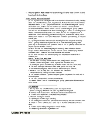  Rachel pokes her nose into everything and she was known as the
busybody in the class.
Useful phrases describing weather
(a) The sky and clouds: The high sunlit clouds drifted across a clear blue sky. The sky
above was full of tumultuous, dark, ragged clouds. A sky of mackerel clouds, crimson
and amber-tinted. It was a grey afternoon with a dull sky threatening rain. A cloud,
ominous and black, drifted over the mountain and released a sudden shower.
(b) Sunrise and sunset: The sun rose in a pool of crimson and gold, spilling light all
over the land and the white clouds. From freezing night, it turned to scorching day as
the sun climbed towards its zenith’s the sun set, the few thin strips of clouds on
the horizon turned shimmering godwit was a lovely walk, with the sun setting behind
the mountain in a sea of liquid gold. The sunsets have been glorious lately, all rosy and
salmon- pink.
(c) Lightning and thunder: Thunder came marching from far away with increasing
tread. Lightning and thunder raged with fury. A flash of forked lightning and a
great clap of thunder came close upon each other. A bolt of lightning tore across the
sky and a peal of thunder followed.
(d) Wind and rain: The wind was sighing and thrashing in the tree tops and the
boughs moaned. The morning was cold and wet with a brisk wind sweeping the rain
across the land. A curtain of rain beat down from the heavens.
(e) The moon: The moon was abnormally large and it bathed the earth with its
luminous glow.
GOOD / BEAUTIFUL WEATHER
1. The sun shone brilliantly and the water in the pond glittered invitingly.
2. The sun filtered through the clouds, signaling the end of the rain.
3. A golden glow spread across the sky as the sun chased the dark clouds away.
4. The whole landscape was bathed in the warm glow of the rising sun.
5. Palm trees swayed gently in the breeze in the warm tropical sunshine.
6. Fresh air filled my lungs and I felt refreshed and exhilarated.
7. The breath-taking scenery captivated everyone.
8. The pond was bathed in a golden hue by the gentle sunlight and the water was as
clear as crystal.
9. The sunlit clouds drifted across a clear blue sky.
10. The sun rose in a pool of crimson and gold, spilling light all over the land and the
white clouds.
BAD WEATHER
1. The sky above was full of tumultuous, dark and ragged clouds.
2. It was a cold grey afternoon with a dull sky and threatening rain.
3. Ominous black clouds covered the sky and released a sudden shower.
4. Thunder rolled in from the west and rain began to fall.
5. The dark clouds grew ominous.
6. Lightning and thunder raged with fury.
7. The morning was cold and wet with a brisk wind sweeping the rain across the land.
8. A flash of forked lightning and a great clap of thunder came close upon each
other.
9. Thunder roared and lightning flashed across the sky.
10. The howling of the wind frightened us all.
Useful Phrases
 