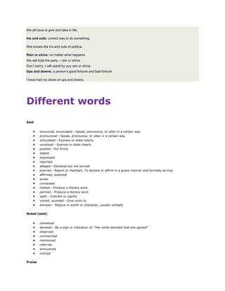We all have to give and take in life.
Ins and outs: correct way to do something
She knows the ins and outs of politics.
Rain or shine: no matter what happens
We will hold the party – rain or shine.
Don’t worry. I will stand by you rain or shine.
Ups and downs: a person’s good fortune and bad fortune
I have had my share of ups and downs.
Different words
Said
 enounced, enunciated - Speak, pronounce, or utter in a certain way
 pronounced - Speak, pronounce, or utter in a certain way
 articulated - Express or state clearly
 vocalized - Express or state clearly
 posited - Put firmly
 stated
 expressed
 reported
 alleged - Declared but not proved
 averred - Report or maintain, To declare or affirm in a grave manner and formally as true
 affirmed, asserted
 wrote
 composed
 indited - Produce a literary work
 penned - Produce a literary work
 spelt - Indicate or signify
 voiced, sounded - Give voice to
 demean - Reduce in worth or character, usually verbally
Noted (said)
 remarked
 denoted - Be a sign or indication of, "Her smile denoted that she agreed"
 observed
 commented
 mentioned
 referred
 announced
 noticed
Praise
 