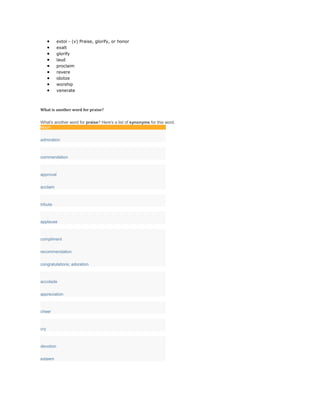  extol - (v) Praise, glorify, or honor
 exalt
 glorify
 laud
 proclaim
 revere
 idolize
 worship
 venerate
What is another word for praise?
What's another word for praise? Here's a list of synonyms for this word.
Noun
admiration
commendation
approval
acclaim
tribute
applause
compliment
recommendation
congratulations; adoration
accolade
appreciation
cheer
cry
devotion
esteem
 