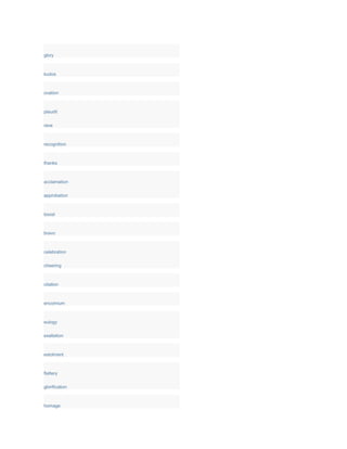 glory
kudos
ovation
plaudit
rave
recognition
thanks
acclamation
approbation
boost
bravo
celebration
cheering
citation
encomium
eulogy
exaltation
extolment
flattery
glorification
homage
 