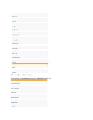 bow down
build up
cry up
give thanks
make much of
panegyrize
pay homage
pay tribute
rave over
sing the praises
smile on
Verb
adore
magnify
What is another word for patiently?
What's another word for patiently? Here's a list of synonyms for this word.
Adverb
uncomplainingly
long-sufferingly
tolerantly
good-naturedly
unwearyingly
bravely
 