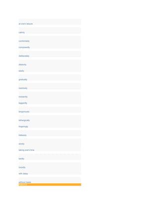 at one's leisure
calmly
comfortably
composedly
deliberately
dilatorily
easily
gradually
inactively
indolently
laggardly
langorously
lethargically
lingeringly
listlessly
slowly
taking one's time
tardily
torpidly
with delay
without haste
Adjective
 