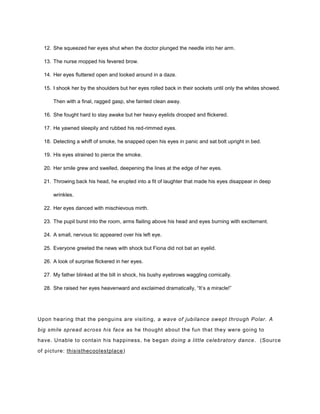 12. She squeezed her eyes shut when the doctor plunged the needle into her arm.
13. The nurse mopped his fevered brow.
14. Her eyes fluttered open and looked around in a daze.
15. I shook her by the shoulders but her eyes rolled back in their sockets until only the whites showed.
Then with a final, ragged gasp, she fainted clean away.
16. She fought hard to stay awake but her heavy eyelids drooped and flickered.
17. He yawned sleepily and rubbed his red-rimmed eyes.
18. Detecting a whiff of smoke, he snapped open his eyes in panic and sat bolt upright in bed.
19. His eyes strained to pierce the smoke.
20. Her smile grew and swelled, deepening the lines at the edge of her eyes.
21. Throwing back his head, he erupted into a fit of laughter that made his eyes disappear in deep
wrinkles.
22. Her eyes danced with mischievous mirth.
23. The pupil burst into the room, arms flailing above his head and eyes burning with excitement.
24. A small, nervous tic appeared over his left eye.
25. Everyone greeted the news with shock but Fiona did not bat an eyelid.
26. A look of surprise flickered in her eyes.
27. My father blinked at the bill in shock, his bushy eyebrows waggling comically.
28. She raised her eyes heavenward and exclaimed dramatically, “It’s a miracle!”
Upon hearing that the penguins are visiting, a wave of jubilance swept through Polar. A
big smile spread across his face as he thought about the fun that they were going to
have. Unable to contain his happiness, he began doing a little celebratory dance. (Source
of picture: thisisthecoolestplace)
 