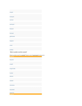 moped
moseyed
roamed
sashayed
traipsed
tramped
gallivanted
lingered
roved
toddled
What is another word for wanted?
What's another word for wanted? Here's a list of synonyms for this word.
Adjective
required
sought
sought after
hunted
desired
needed
necessary
requested
asked for
Adjective
 