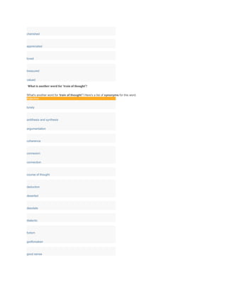 cherished
appreciated
loved
treasured
valued
What is another word for 'train of thought'?
What's another word for 'train of thought'? Here's a list of synonyms for this word.
Adjective
lonely
antithesis and synthesis
argumentation
coherence
connexion
connection
course of thought
deduction
deserted
desolate
dialectic
forlorn
godforsaken
good sense
 