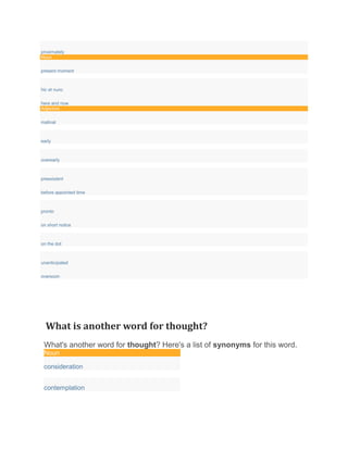 proximately
Noun
present moment
hic et nunc
here and now
Adjective
matinal
early
overearly
preexistent
before appointed time
pronto
on short notice
on the dot
unanticipated
oversoon
What is another word for thought?
What's another word for thought? Here's a list of synonyms for this word.
Noun
consideration
contemplation
 