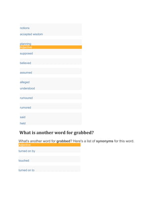 notions
accepted wisdom
planning
Adjective
supposed
believed
assumed
alleged
understood
rumoured
rumored
said
held
What is another word for grabbed?
What's another word for grabbed? Here's a list of synonyms for this word.
Adjective
turned on by
touched
turned on to
 