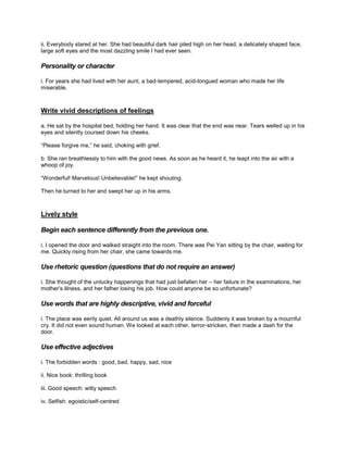 ii. Everybody stared at her. She had beautiful dark hair piled high on her head, a delicately shaped face,
large soft eyes and the most dazzling smile I had ever seen.
Personality or character
i. For years she had lived with her aunt, a bad-tempered, acid-tongued woman who made her life
miserable.
Write vivid descriptions of feelings
a. He sat by the hospital bed, holding her hand. It was clear that the end was near. Tears welled up in his
eyes and silently coursed down his cheeks.
“Please forgive me,” he said, choking with grief.
b. She ran breathlessly to him with the good news. As soon as he heard it, he leapt into the air with a
whoop of joy.
“Wonderful! Marvelous! Unbelievable!” he kept shouting.
Then he turned to her and swept her up in his arms.
Lively style
Begin each sentence differently from the previous one.
i. I opened the door and walked straight into the room. There was Pei Yan sitting by the chair, waiting for
me. Quickly rising from her chair, she came towards me.
Use rhetoric question (questions that do not require an answer)
i. She thought of the unlucky happenings that had just befallen her – her failure in the examinations, her
mother’s illness, and her father losing his job. How could anyone be so unfortunate?
Use words that are highly descriptive, vivid and forceful
i. The place was eerily quiet. All around us was a deathly silence. Suddenly it was broken by a mournful
cry. It did not even sound human. We looked at each other, terror-stricken, then made a dash for the
door.
Use effective adjectives
i. The forbidden words : good, bad, happy, sad, nice
ii. Nice book: thrilling book
iii. Good speech: witty speech
iv. Selfish: egoistic/self-centred
 