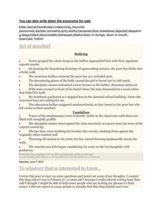 You can also write down the synonyms for sad:
bitter,dismal,heartbroken,melancholy,mournful,
pessimistic,somber,sorrowful,sorry,wistful,bereaved,blue,cheerlesss,dejected,despairin
g,despondent,disconsolate,distressed,doleful,down in dumps, down in mouth,
downcast, forlorn
Act of mischief
Bullying
 Terror gripped his whole being as the bullies approached him with their signature
roguish smirks.
 On hearing the thundering footsteps of approaching menace, the poor boy broke into
a brisk walk.
 The notorious bullies cornered the poor boy at a secluded spot.
 The threatening glares of the bully caused the girl to break out in cold sweat.
 The discipline master unleashed a terse lecture at the bullies' obnoxious behavior.
 With arms crossed in front of his barrel chest, the man demanded in a nasal whine
that belied his built.
 My heartbeat quickened as I stepped foot in the deserted school building, where the
notorious boys are waiting for me.
 The obnoxious bullies sniggered rambunctiously as they leered at the poor boy who
fell victim to their mischief.
Vandalism
 Traces of the misdemeanor were evidently visible in the classroom walls that were
filled with unsightly graffiti.
 The discipline master interrogated the class succinctly in a grave tone but none of the
culprits owned up,
 The two boys were wielding the brushes like swords, slashing them against the
originally white-washed wall.
 Throwing all caution to the wind, the boy started drawing haphazardly across the
walls.
 The mischievous kids began vandalizing the seats on the bus haughtily with
penknives.
Posted by Overwhelmed. at 7:11 PM 9 comments: Links to this post
Email ThisBlogThis!Share to TwitterShare to FacebookShare to Pinterest
Saturday, June 7, 2014
To whoever that is interested to know..
I wrote this post to clear up some questions and point out some of my thoughts. I created
this blog when I was in Primary 6 ( 12 years old ) because I really adored writing back then
and I thought I might be able to help some people who are looking for phrases in their
essays. I did not expect so many people to actually find this blog helpful and I was '
 