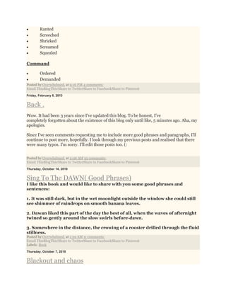  Ranted
 Screeched
 Shrieked
 Screamed
 Squealed
Command
 Ordered
 Demanded
Posted by Overwhelmed. at 9:16 PM 4 comments:
Email ThisBlogThis!Share to TwitterShare to FacebookShare to Pinterest
Friday, February 8, 2013
Back .
Wow. It had been 3 years since I've updated this blog. To be honest, I've
completely forgotten about the existence of this blog only until like, 5 minutes ago. Aha, my
apologies.
Since I've seen comments requesting me to include more good phrases and paragraphs, I'll
continue to post more, hopefully. I look through my previous posts and realised that there
were many typos. I'm sorry. I'll edit those posts too. (:
Posted by Overwhelmed. at 2:06 AM 25 comments:
Email ThisBlogThis!Share to TwitterShare to FacebookShare to Pinterest
Thursday, October 14, 2010
Sing To The DAWN( Good Phrases)
I like this book and would like to share with you some good phrases and
sentences:
1. It was still dark, but in the wet moonlight outside the window she could still
see shimmer of raindrops on smooth banana leaves.
2. Dawan liked this part of the day the best of all, when the waves of afternight
twined so gently around the slow swirls before-dawn.
3. Somewhere in the distance, the crowing of a rooster drilled through the fluid
stillness.
Posted by Overwhelmed. at 1:29 AM 11 comments:
Email ThisBlogThis!Share to TwitterShare to FacebookShare to Pinterest
Labels: Book
Thursday, October 7, 2010
Blackout and chaos
 