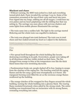 Blackout and chaos
• Without warning, the MRT train jerked to a halt and everything
turned pitch dark. Panic invaded the carriage I was in. Some of the
commuters screamed at the top of their voice and burst into tears.
Fear ripped into my lungs, robbing me off all oxygen. I could hear my
own pulses and my heart palpitating with the chilling fear that was
setting in. The carriage was soon abuzz with nervous chatters and
some lights from mobile phones illuminated the carriage.
• The train came into a sudden halt. The light in the carriage started
flickering and the whole train was engulfed in darkness.
• The train was plunged into total darkness! The train was in total
chaos and fear snaked around my heart as I adjust to the darkness.
Posted by Overwhelmed. at 12:21 AM 25 comments:
Email ThisBlogThis!Share to TwitterShare to FacebookShare to Pinterest
Fire
Fire
• Fire spread itself throughout the whole building like locusts
destroying everything in its path. Everywhere, people were taking off
in all directions with fear visibly etched on their faces. The fire
changed from orange to blue as the temperature rose like the thick
black fumes that were stretching skywards.
• Pandemonium broke out, people dashed off in fear, hoping to escape
from the clutches of the raging fire. The howling wind fed the raging
flames and the fire sang a grim tune triumphantly as it burnt. The
repugnant burning scent filled the air as the ravenous orange flames
swallowed up the building.
• The orange clutches of fire wrapped its fiery fingers around the whole
building, turning the whole building into a gloomy black. The roaring
flame escalated ferociously when aided by the strong winds. The entire
building was transformed into an incinerator with its strong flames,
cremating everything into ashes.
 