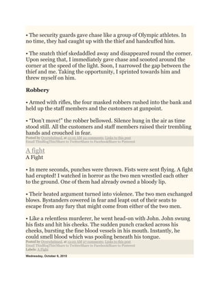 • The security guards gave chase like a group of Olympic athletes. In
no time, they had caught up with the thief and handcuffed him.
• The snatch thief skedaddled away and disappeared round the corner.
Upon seeing that, I immediately gave chase and scooted around the
corner at the speed of the light. Soon, I narrowed the gap between the
thief and me. Taking the opportunity, I sprinted towards him and
threw myself on him.
Robbery
• Armed with rifles, the four masked robbers rushed into the bank and
held up the staff members and the customers at gunpoint.
• “Don’t move!” the robber bellowed. Silence hung in the air as time
stood still. All the customers and staff members raised their trembling
hands and crouched in fear.
Posted by Overwhelmed. at 12:05 AM 24 comments: Links to this post
Email ThisBlogThis!Share to TwitterShare to FacebookShare to Pinterest
A fight
A Fight
• In mere seconds, punches were thrown. Fists were sent flying. A fight
had erupted! I watched in horror as the two men wrestled each other
to the ground. One of them had already owned a bloody lip.
• Their heated argument turned into violence. The two men exchanged
blows. Bystanders cowered in fear and leapt out of their seats to
escape from any fury that might come from either of the two men.
• Like a relentless murderer, he went head-on with John. John swung
his fists and hit his cheeks. The sudden punch cracked across his
cheeks, bursting the fine blood vessels in his mouth. Instantly, he
could smell blood which was pooling beneath his tongue.
Posted by Overwhelmed. at 12:02 AM 27 comments: Links to this post
Email ThisBlogThis!Share to TwitterShare to FacebookShare to Pinterest
Labels: A Fight
Wednesday, October 6, 2010
 