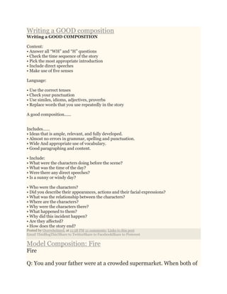 Writing a GOOD composition
Writing a GOOD COMPOSITION
Content:
• Answer all “WH” and “H” questions
• Check the time sequence of the story
• Pick the most appropriate introduction
• Include direct speeches
• Make use of five senses
Language:
• Use the correct tenses
• Check your punctuation
• Use similes, idioms, adjectives, proverbs
• Replace words that you use repeatedly in the story
A good composition......
Includes……
• Ideas that is ample, relevant, and fully developed.
• Almost no errors in grammar, spelling and punctuation.
• Wide And appropriate use of vocabulary.
• Good paragraphing and content.
• Include:
• What were the characters doing before the scene?
• What was the time of the day?
• Were there any direct speeches?
• Is a sunny or windy day?
• Who were the characters?
• Did you describe their appearances, actions and their facial expressions?
• What was the relationship between the characters?
• Where are the characters?
• Why were the characters there?
• What happened to them?
• Why did this incident happen?
• Are they affected?
• How does the story end?
Posted by Overwhelmed. at 11:58 PM 21 comments: Links to this post
Email ThisBlogThis!Share to TwitterShare to FacebookShare to Pinterest
Model Composition: Fire
Fire
Q: You and your father were at a crowded supermarket. When both of
 