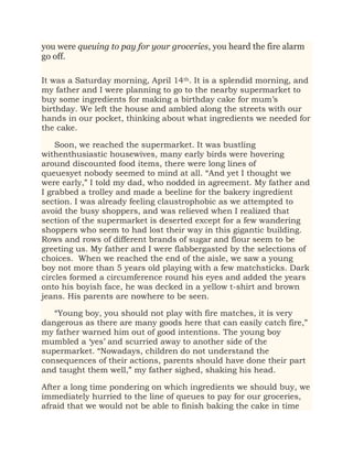 you were queuing to pay for your groceries, you heard the fire alarm
go off.
It was a Saturday morning, April 14th. It is a splendid morning, and
my father and I were planning to go to the nearby supermarket to
buy some ingredients for making a birthday cake for mum’s
birthday. We left the house and ambled along the streets with our
hands in our pocket, thinking about what ingredients we needed for
the cake.
Soon, we reached the supermarket. It was bustling
withenthusiastic housewives, many early birds were hovering
around discounted food items, there were long lines of
queuesyet nobody seemed to mind at all. “And yet I thought we
were early,” I told my dad, who nodded in agreement. My father and
I grabbed a trolley and made a beeline for the bakery ingredient
section. I was already feeling claustrophobic as we attempted to
avoid the busy shoppers, and was relieved when I realized that
section of the supermarket is deserted except for a few wandering
shoppers who seem to had lost their way in this gigantic building.
Rows and rows of different brands of sugar and flour seem to be
greeting us. My father and I were flabbergasted by the selections of
choices. When we reached the end of the aisle, we saw a young
boy not more than 5 years old playing with a few matchsticks. Dark
circles formed a circumference round his eyes and added the years
onto his boyish face, he was decked in a yellow t-shirt and brown
jeans. His parents are nowhere to be seen.
“Young boy, you should not play with fire matches, it is very
dangerous as there are many goods here that can easily catch fire,”
my father warned him out of good intentions. The young boy
mumbled a ‘yes’ and scurried away to another side of the
supermarket. “Nowadays, children do not understand the
consequences of their actions, parents should have done their part
and taught them well,” my father sighed, shaking his head.
After a long time pondering on which ingredients we should buy, we
immediately hurried to the line of queues to pay for our groceries,
afraid that we would not be able to finish baking the cake in time
 